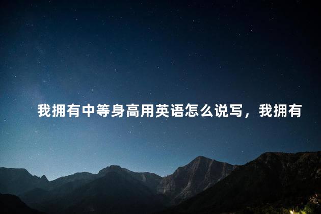 我拥有中等身高用英语怎么说写，我拥有中等的身高 英文翻译